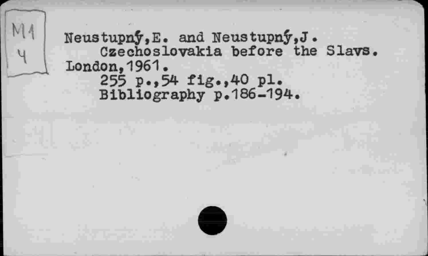 ﻿NeustupnÿjE. and Neustupnÿ,J.
Czechoslovakia before the Slavs. London,1961•
255 p.,54 fig.,40 pl.
Bibliography p.186-194.